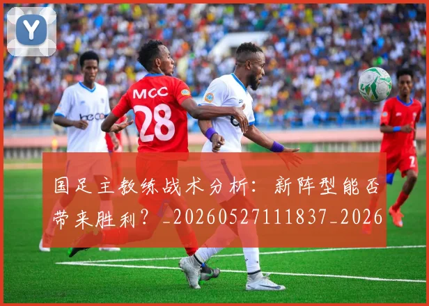 国足主教练战术分析：新阵型能否带来胜利？_20260527111837_20260608142833