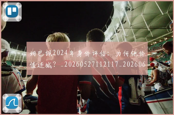 姆巴佩2024年身价评估：为何他价值连城？_20260527112117_20260609132718